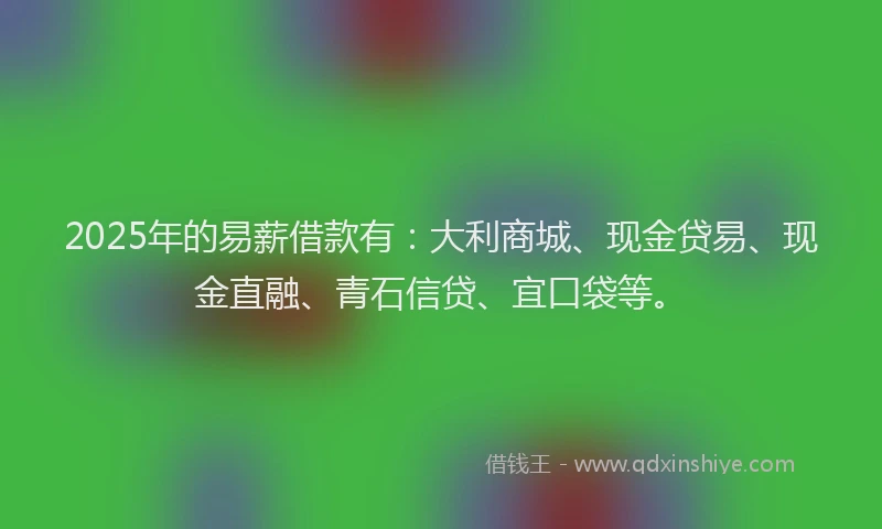2025年的易薪借款有：大利商城、现金贷易、现金直融、青石信贷、宜口袋等。
