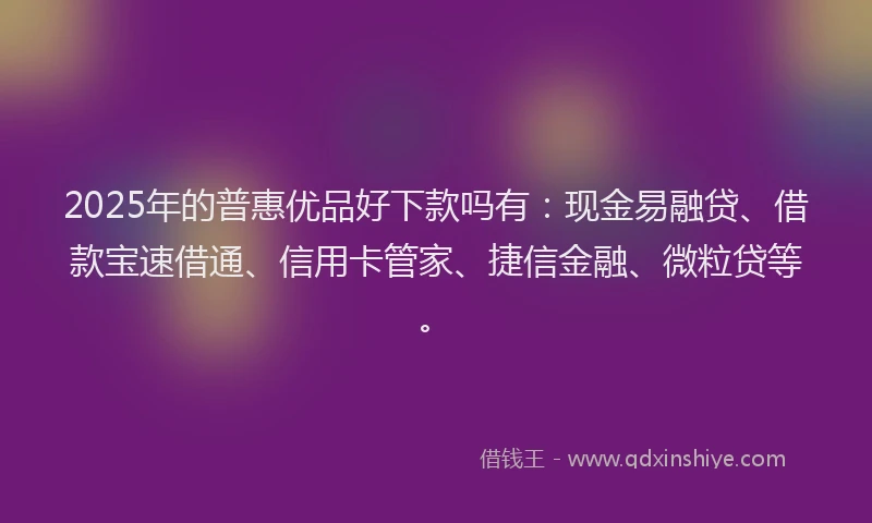 2025年的普惠优品好下款吗有：现金易融贷、借款宝速借通、信用卡管家、捷信金融、微粒贷等。