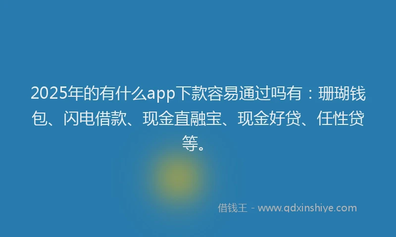 2025年的有什么app下款容易通过吗有：珊瑚钱包、闪电借款、现金直融宝、现金好贷、任性贷等。