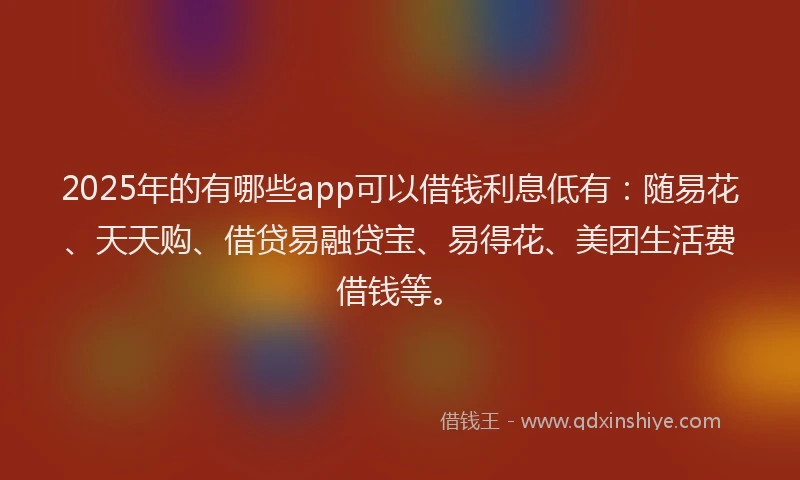 2025年的有哪些app可以借钱利息低有：随易花、天天购、借贷易融贷宝、易得花、美团生活费借钱等。