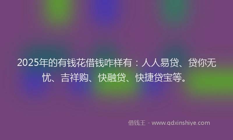 2025年的有钱花借钱咋样有：人人易贷、贷你无忧、吉祥购、快融贷、快捷贷宝等。
