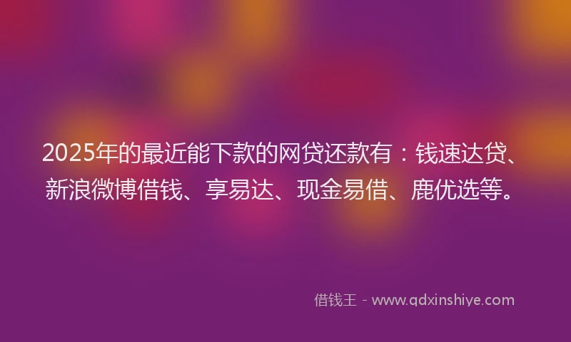 2025年的最近能下款的网贷还款有：钱速达贷、新浪微博借钱、享易达、现金易借、鹿优选等。