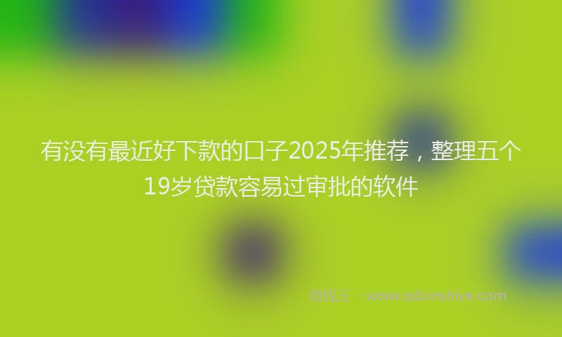 有没有最近好下款的口子2025年推荐，整理五个19岁贷款容易过审批的软件