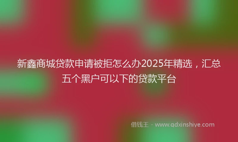 新鑫商城贷款申请被拒怎么办2025年精选，汇总五个黑户可以下的贷款平台