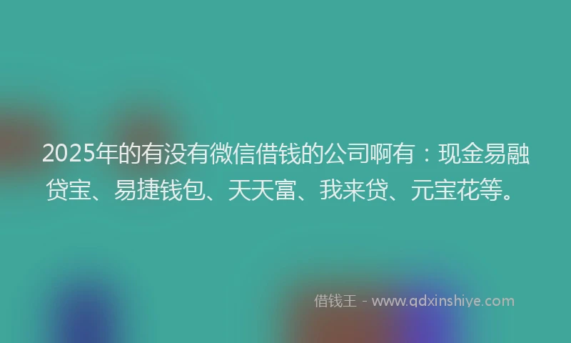 2025年的有没有微信借钱的公司啊有：现金易融贷宝、易捷钱包、天天富、我来贷、元宝花等。