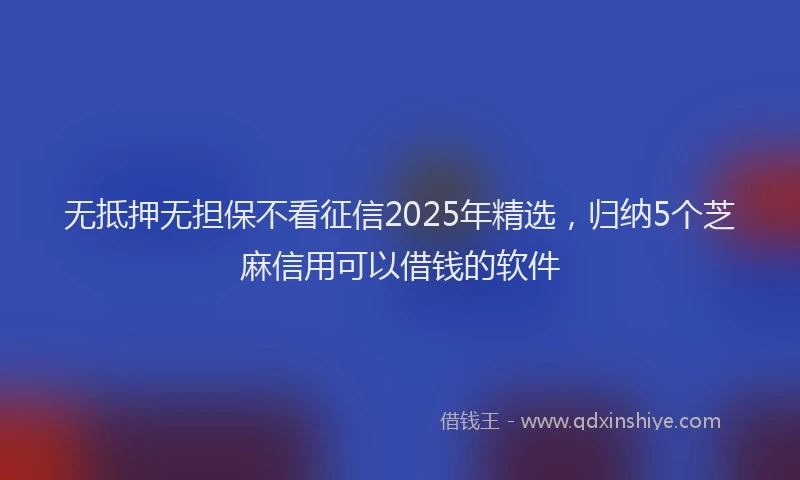 无抵押无担保不看征信2025年精选，归纳5个芝麻信用可以借钱的软件