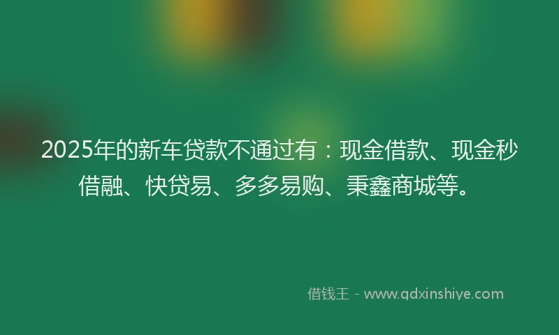 2025年的新车贷款不通过有：现金借款、现金秒借融、快贷易、多多易购、秉鑫商城等。