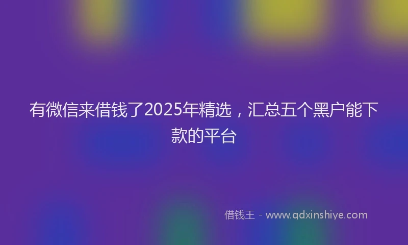 有微信来借钱了2025年精选，汇总五个黑户能下款的平台