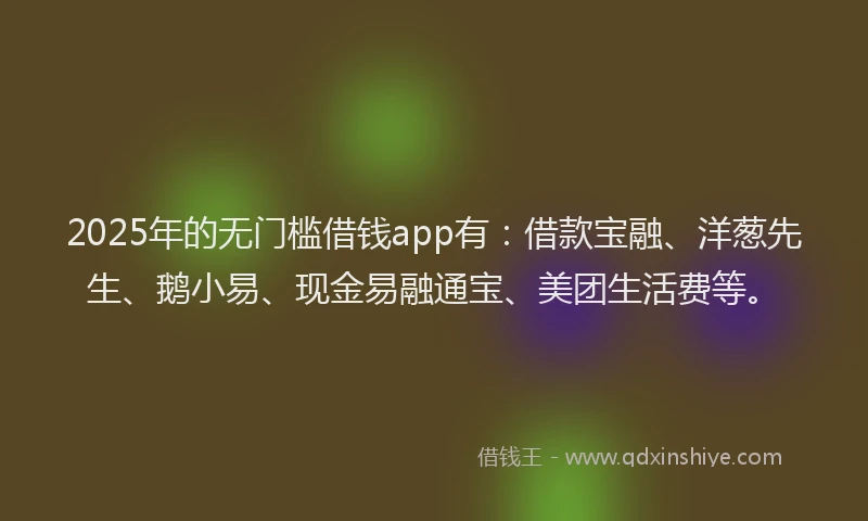2025年的无门槛借钱app有：借款宝融、洋葱先生、鹅小易、现金易融通宝、美团生活费等。