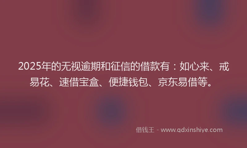2025年的无视逾期和征信的借款有：如心来、戒易花、速借宝盒、便捷钱包、京东易借等。