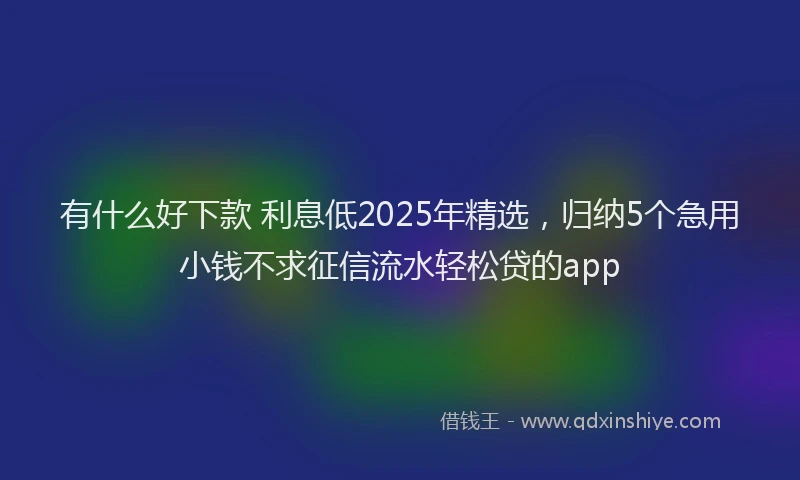 有什么好下款 利息低2025年精选，归纳5个急用小钱不求征信流水轻松贷的app