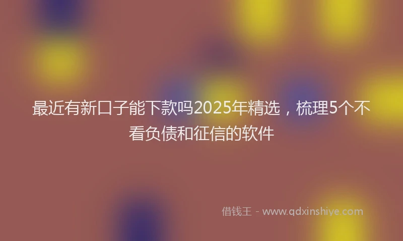 最近有新口子能下款吗2025年精选，梳理5个不看负债和征信的软件