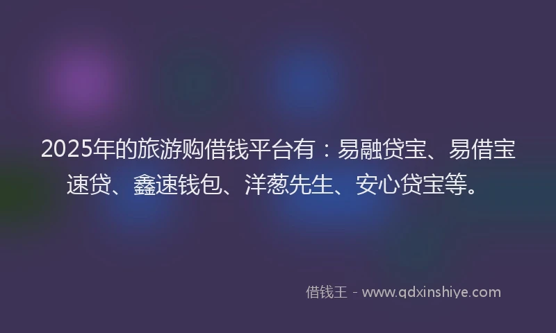 2025年的旅游购借钱平台有：易融贷宝、易借宝速贷、鑫速钱包、洋葱先生、安心贷宝等。