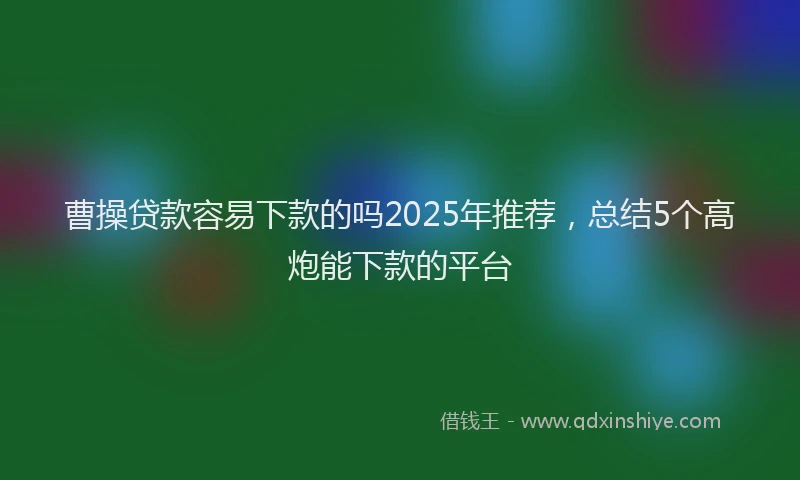 曹操贷款容易下款的吗2025年推荐，总结5个高炮能下款的平台