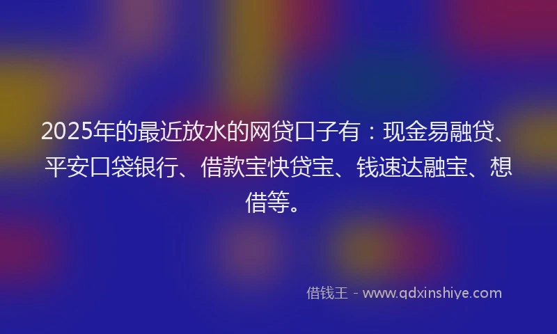 2025年的最近放水的网贷口子有：现金易融贷、平安口袋银行、借款宝快贷宝、钱速达融宝、想借等。