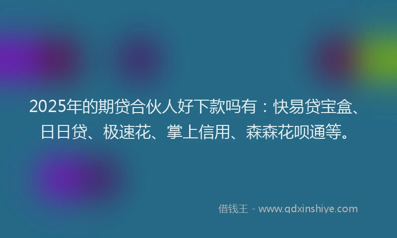 2025年的期贷合伙人好下款吗有：快易贷宝盒、日日贷、极速花、掌上信用、森森花呗通等。