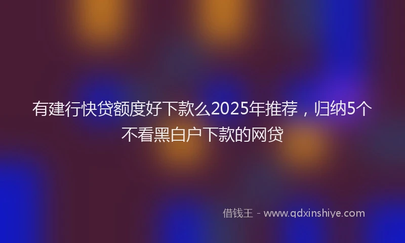 有建行快贷额度好下款么2025年推荐，归纳5个不看黑白户下款的网贷