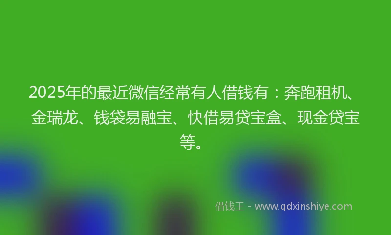 2025年的最近微信经常有人借钱有：奔跑租机、金瑞龙、钱袋易融宝、快借易贷宝盒、现金贷宝等。