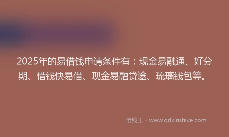 2025年的易借钱申请条件有：现金易融通、好分期、借钱快易借、现金易融贷途、琉璃钱包等。