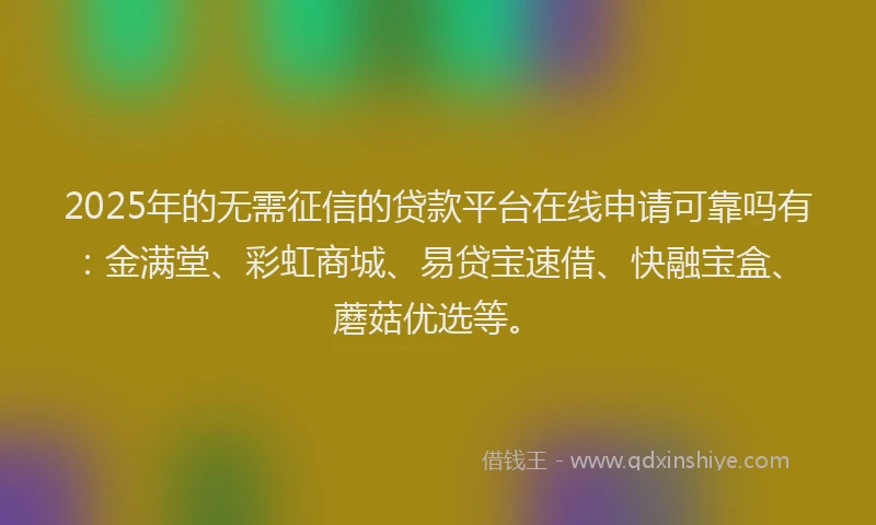 2025年的无需征信的贷款平台在线申请可靠吗有：金满堂、彩虹商城、易贷宝速借、快融宝盒、蘑菇优选等。