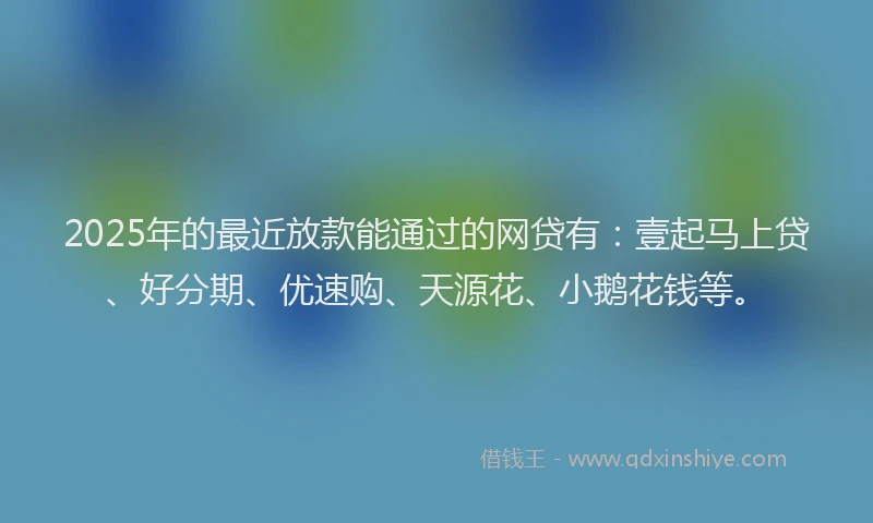 2025年的最近放款能通过的网贷有：壹起马上贷、好分期、优速购、天源花、小鹅花钱等。