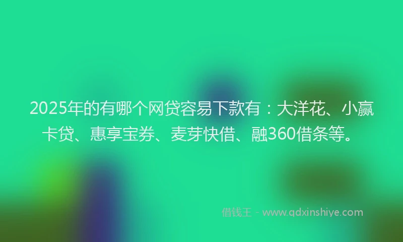2025年的有哪个网贷容易下款有：大洋花、小赢卡贷、惠享宝券、麦芽快借、融360借条等。