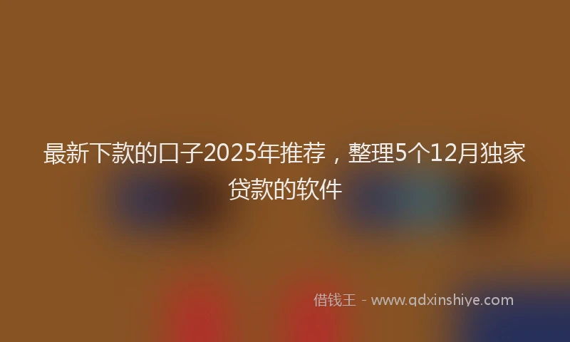 最新下款的口子2025年推荐，整理5个12月独家贷款的软件