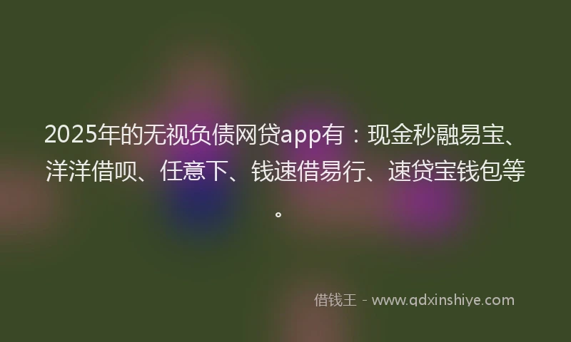 2025年的无视负债网贷app有：现金秒融易宝、洋洋借呗、任意下、钱速借易行、速贷宝钱包等。