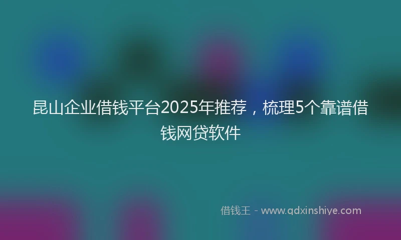 昆山企业借钱平台2025年推荐，梳理5个靠谱借钱网贷软件