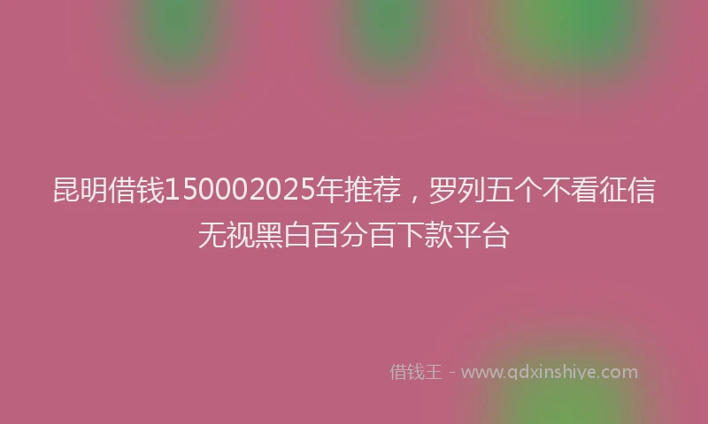 昆明借钱150002025年推荐，罗列五个不看征信无视黑白百分百下款平台