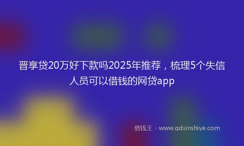 晋享贷20万好下款吗2025年推荐，梳理5个失信人员可以借钱的网贷app