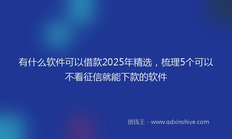 有什么软件可以借款2025年精选，梳理5个可以不看征信就能下款的软件