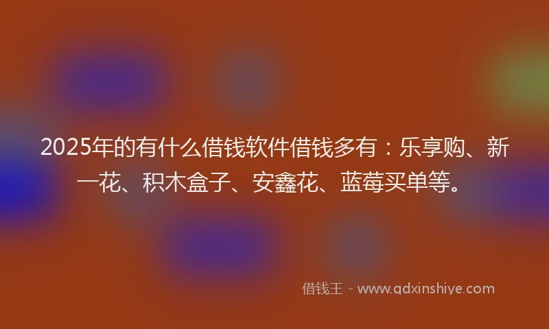 2025年的有什么借钱软件借钱多有：乐享购、新一花、积木盒子、安鑫花、蓝莓买单等。