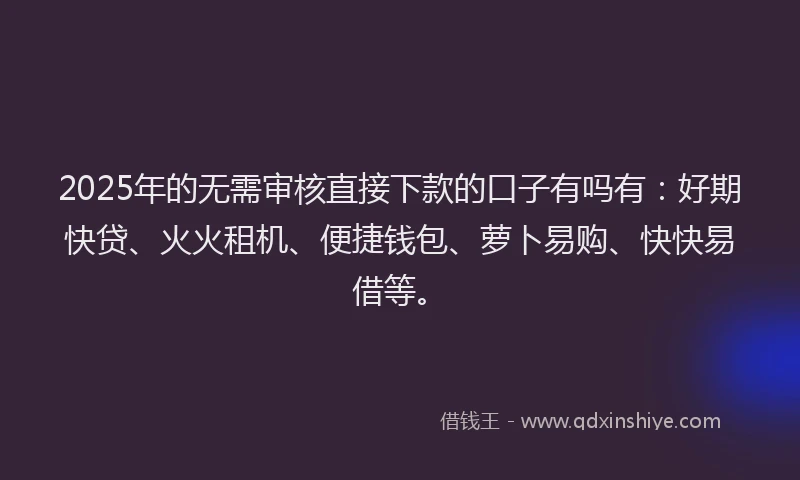 2025年的无需审核直接下款的口子有吗有：好期快贷、火火租机、便捷钱包、萝卜易购、快快易借等。