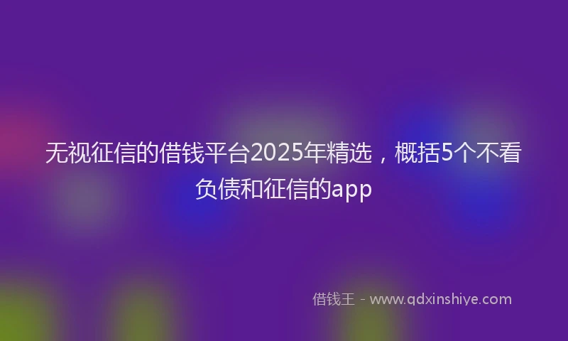 无视征信的借钱平台2025年精选，概括5个不看负债和征信的app