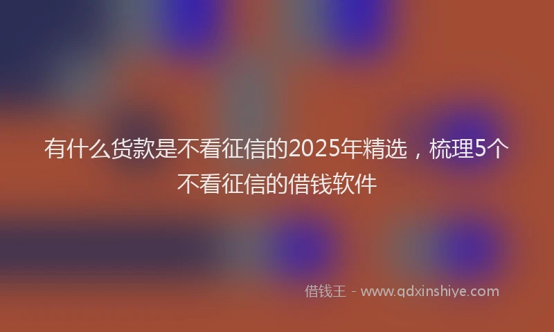 有什么货款是不看征信的2025年精选，梳理5个不看征信的借钱软件