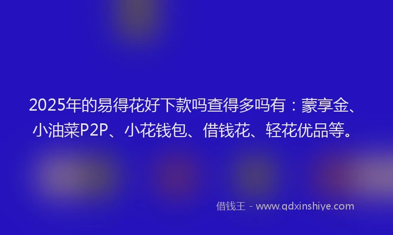 2025年的易得花好下款吗查得多吗有：蒙享金、小油菜P2P、小花钱包、借钱花、轻花优品等。