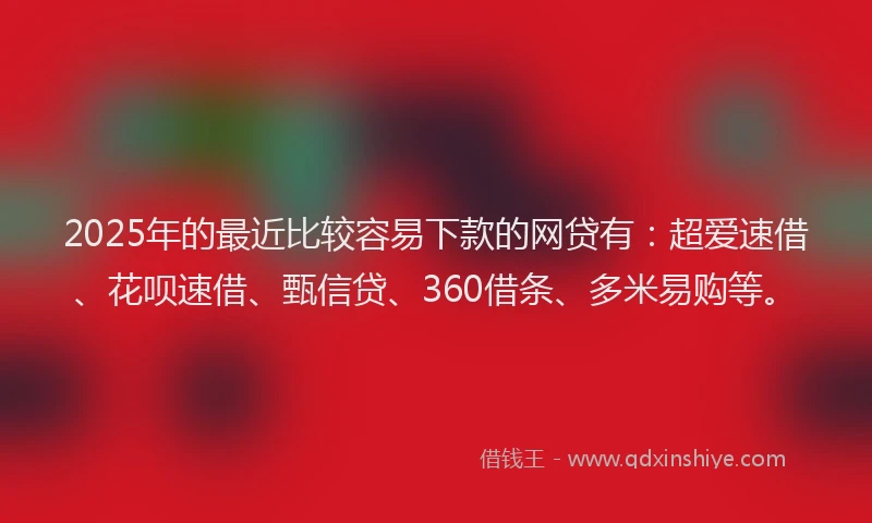 2025年的最近比较容易下款的网贷有：超爱速借、花呗速借、甄信贷、360借条、多米易购等。