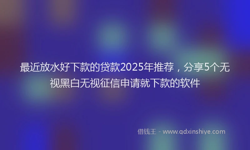 最近放水好下款的贷款2025年推荐，分享5个无视黑白无视征信申请就下款的软件