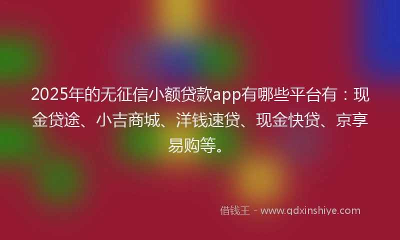 2025年的无征信小额贷款app有哪些平台有：现金贷途、小吉商城、洋钱速贷、现金快贷、京享易购等。