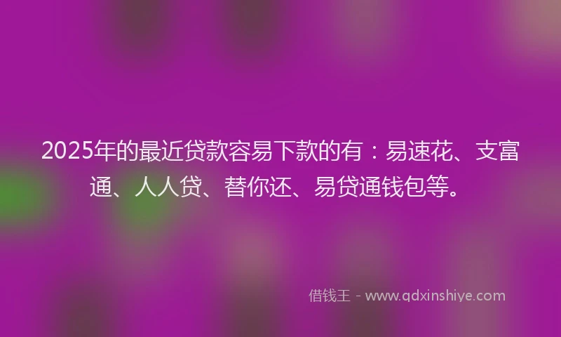 2025年的最近贷款容易下款的有：易速花、支富通、人人贷、替你还、易贷通钱包等。