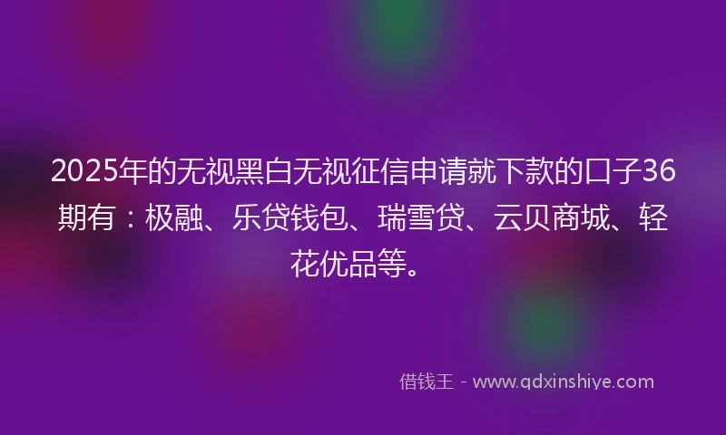 2025年的无视黑白无视征信申请就下款的口子36期有：极融、乐贷钱包、瑞雪贷、云贝商城、轻花优品等。