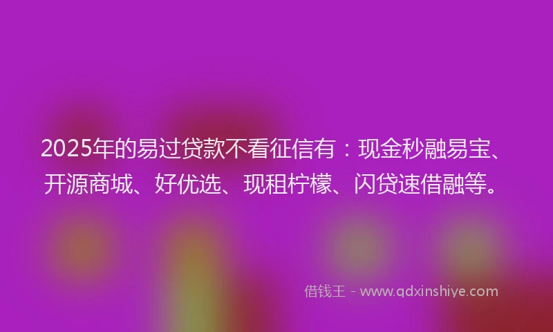 2025年的易过贷款不看征信有：现金秒融易宝、开源商城、好优选、现租柠檬、闪贷速借融等。