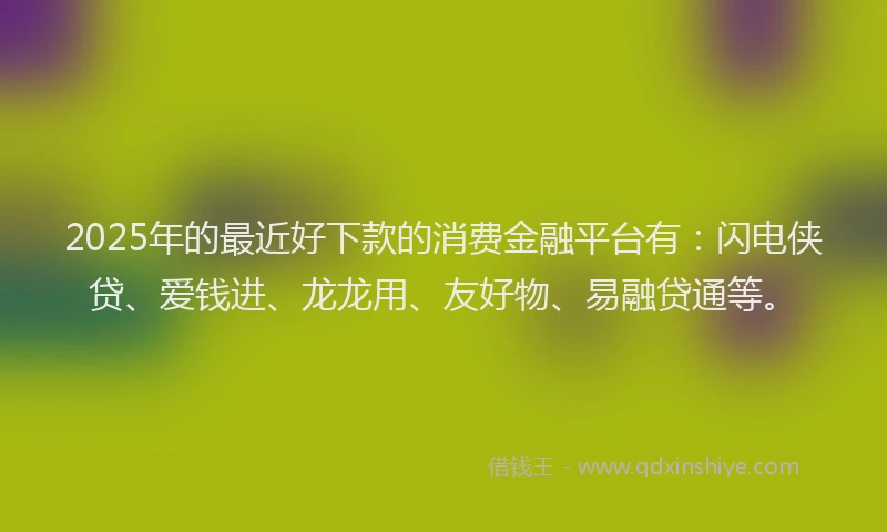 2025年的最近好下款的消费金融平台有：闪电侠贷、爱钱进、龙龙用、友好物、易融贷通等。