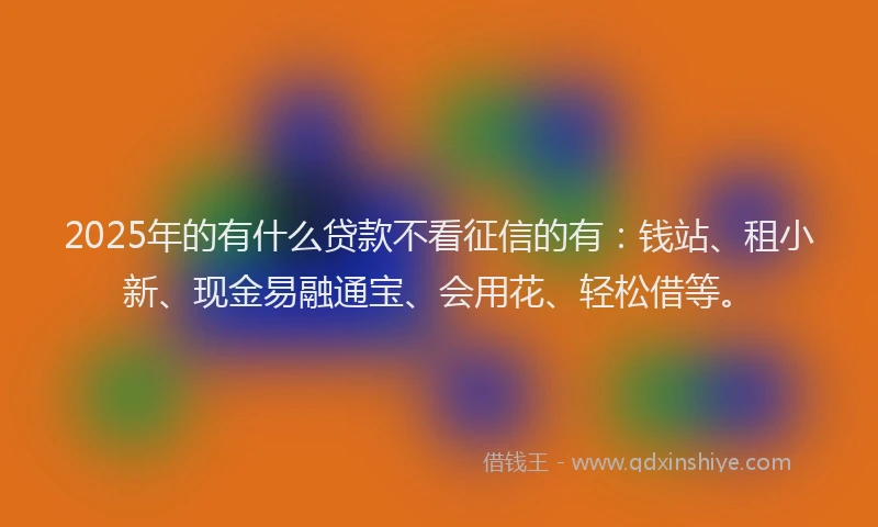 2025年的有什么贷款不看征信的有：钱站、租小新、现金易融通宝、会用花、轻松借等。