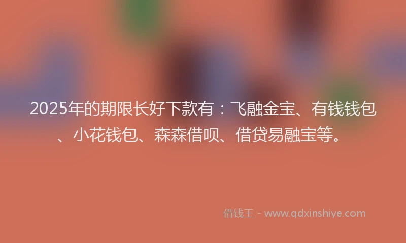 2025年的期限长好下款有：飞融金宝、有钱钱包、小花钱包、森森借呗、借贷易融宝等。