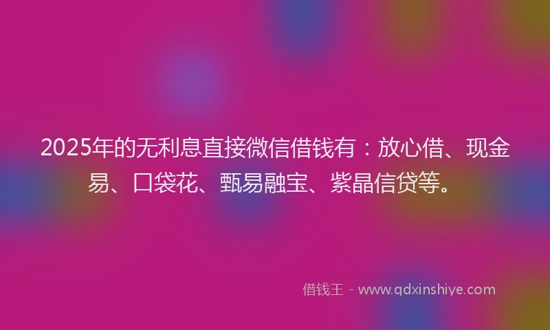 2025年的无利息直接微信借钱有：放心借、现金易、口袋花、甄易融宝、紫晶信贷等。
