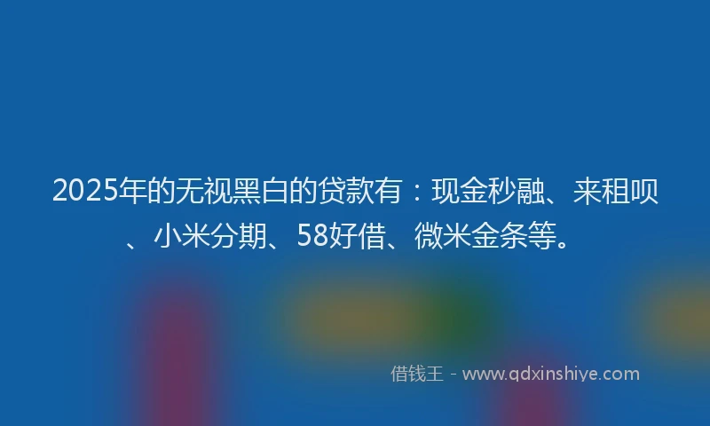 2025年的无视黑白的贷款有：现金秒融、来租呗、小米分期、58好借、微米金条等。