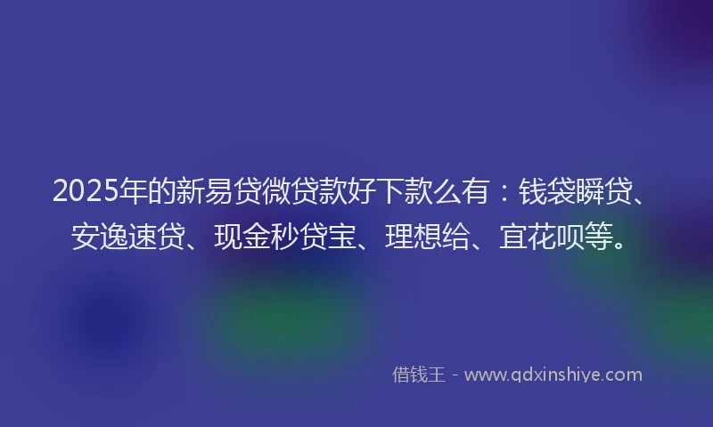 2025年的新易贷微贷款好下款么有：钱袋瞬贷、安逸速贷、现金秒贷宝、理想给、宜花呗等。