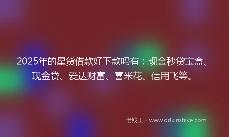 2025年的星货借款好下款吗有：现金秒贷宝盒、现金贷、爱达财富、喜米花、信用飞等。